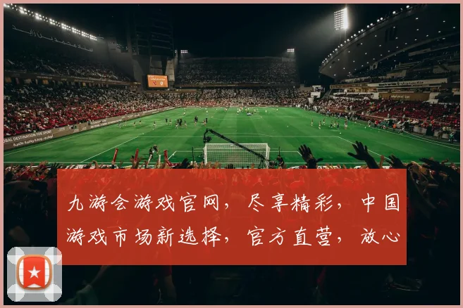 九游会游戏官网，尽享精彩，中国游戏市场新选择，官方直营，放心畅玩