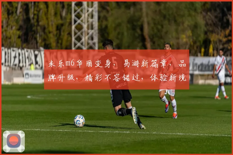 米乐m6华丽变身，易游新篇章，品牌升级，精彩不容错过，体验新境界